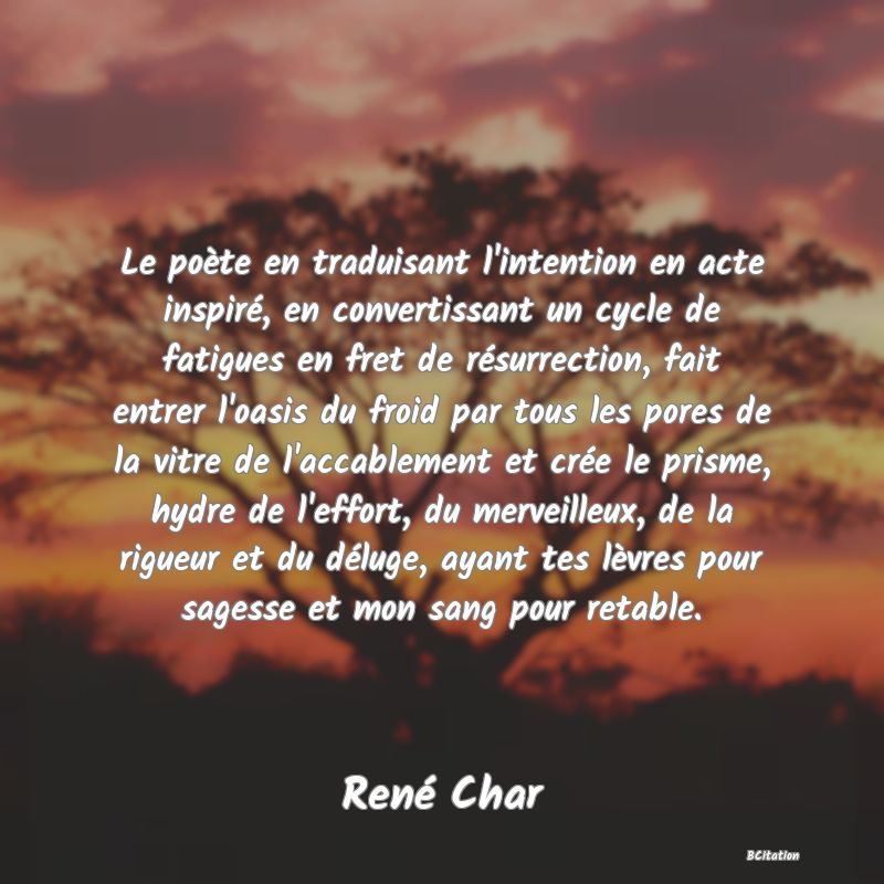 image de citation: Le poète en traduisant l'intention en acte inspiré, en convertissant un cycle de fatigues en fret de résurrection, fait entrer l'oasis du froid par tous les pores de la vitre de l'accablement et crée le prisme, hydre de l'effort, du merveilleux, de la rigueur et du déluge, ayant tes lèvres pour sagesse et mon sang pour retable.