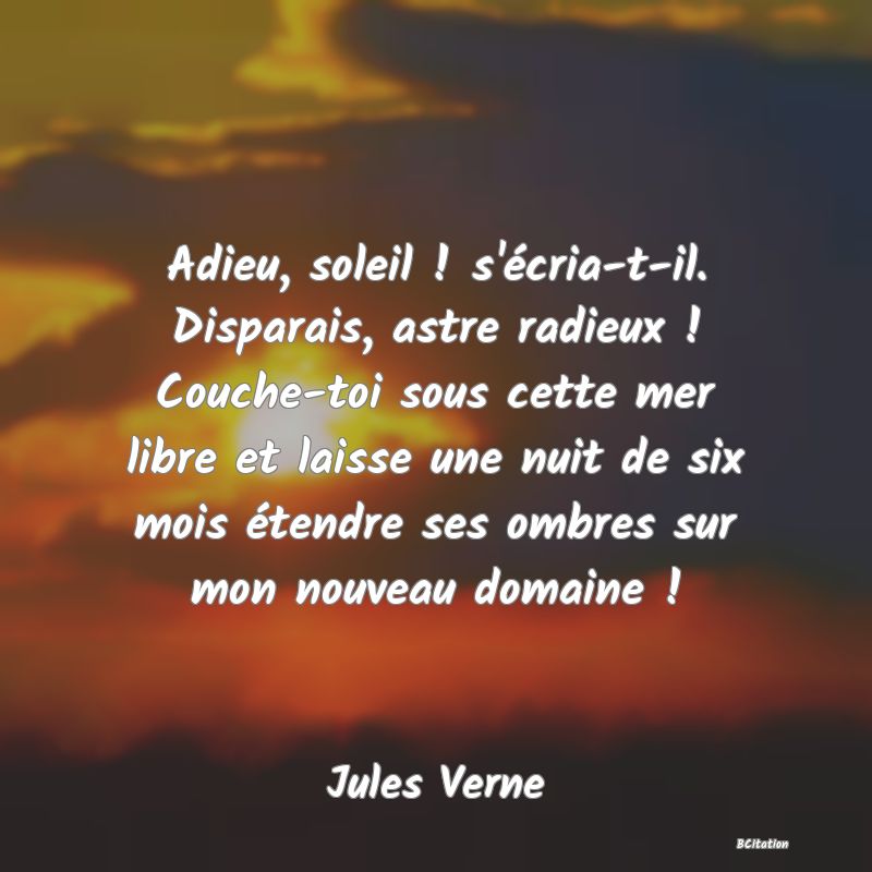 image de citation: Adieu, soleil ! s'écria-t-il. Disparais, astre radieux ! Couche-toi sous cette mer libre et laisse une nuit de six mois étendre ses ombres sur mon nouveau domaine !