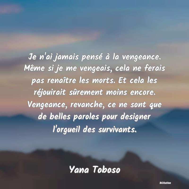 image de citation: Je n'ai jamais pensé à la vengeance. Même si je me vengeais, cela ne ferais pas renaître les morts. Et cela les réjouirait sûrement moins encore. Vengeance, revanche, ce ne sont que de belles paroles pour designer l'orgueil des survivants.