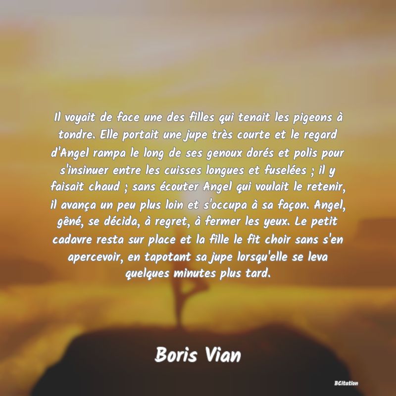 image de citation: Il voyait de face une des filles qui tenait les pigeons à tondre. Elle portait une jupe très courte et le regard d'Angel rampa le long de ses genoux dorés et polis pour s'insinuer entre les cuisses longues et fuselées ; il y faisait chaud ; sans écouter Angel qui voulait le retenir, il avança un peu plus loin et s'occupa à sa façon. Angel, gêné, se décida, à regret, à fermer les yeux. Le petit cadavre resta sur place et la fille le fit choir sans s'en apercevoir, en tapotant sa jupe lorsqu'elle se leva quelques minutes plus tard.