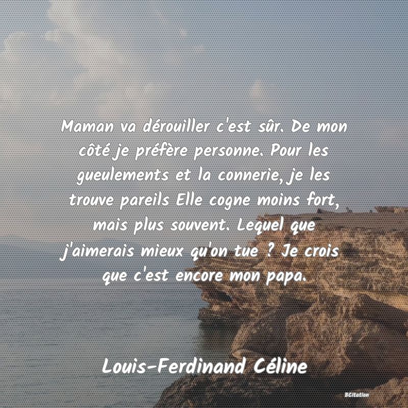 image de citation: Maman va dérouiller c'est sûr. De mon côté je préfère personne. Pour les gueulements et la connerie, je les trouve pareils Elle cogne moins fort, mais plus souvent. Lequel que j'aimerais mieux qu'on tue ? Je crois que c'est encore mon papa.