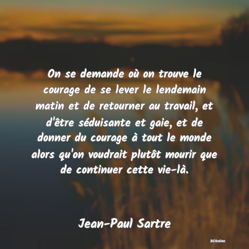 image de citation: On se demande où on trouve le courage de se lever le lendemain matin et de retourner au travail, et d'être séduisante et gaie, et de donner du courage à tout le monde alors qu'on voudrait plutôt mourir que de continuer cette vie-là.