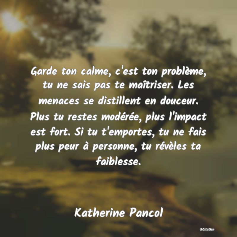 image de citation: Garde ton calme, c'est ton problème, tu ne sais pas te maîtriser. Les menaces se distillent en douceur. Plus tu restes modérée, plus l'impact est fort. Si tu t'emportes, tu ne fais plus peur à personne, tu révèles ta faiblesse.