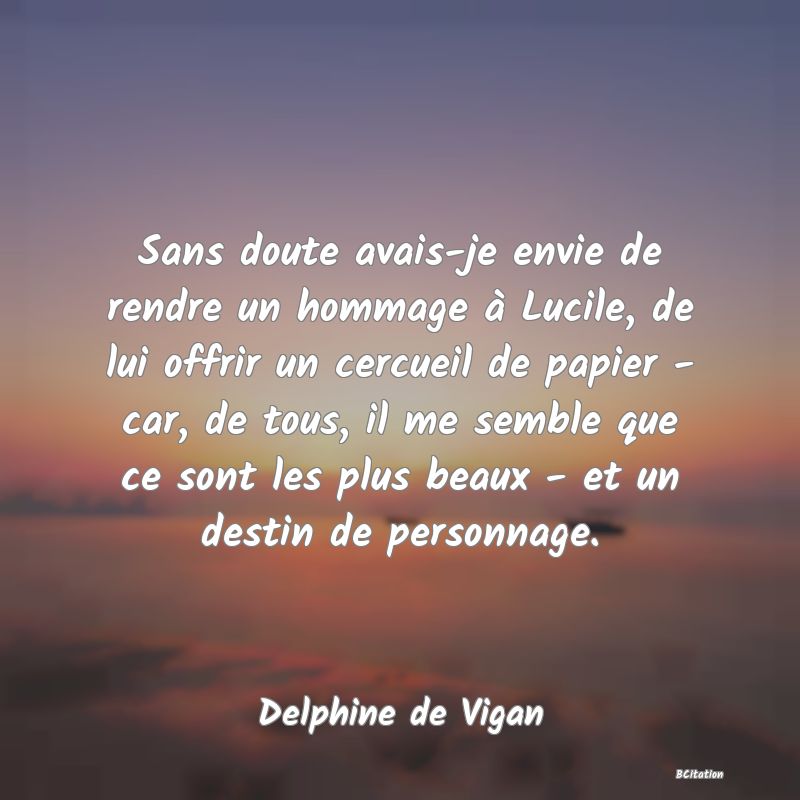 image de citation: Sans doute avais-je envie de rendre un hommage à Lucile, de lui offrir un cercueil de papier - car, de tous, il me semble que ce sont les plus beaux - et un destin de personnage.