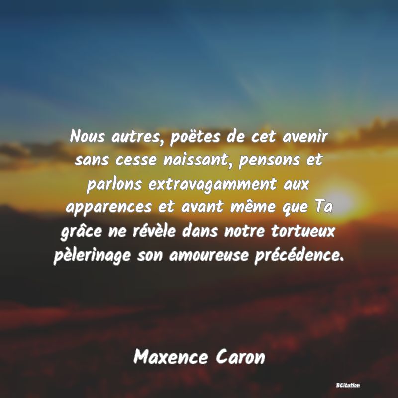 image de citation: Nous autres, poëtes de cet avenir sans cesse naissant, pensons et parlons extravagamment aux apparences et avant même que Ta grâce ne révèle dans notre tortueux pèlerinage son amoureuse précédence.