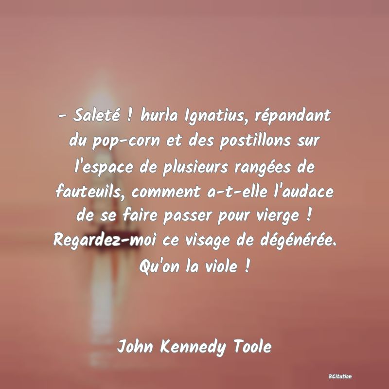 Belle Citation - - Saleté ! hurla Ignatius, répandant du pop-corn et des postillons sur l'espace de plusieurs rangées de fauteuils, comment a-t-elle l'audace de se faire passer pour vierge ! Regardez-moi ce visage de dégénérée. Qu'on la viole ! - John Kennedy Toole