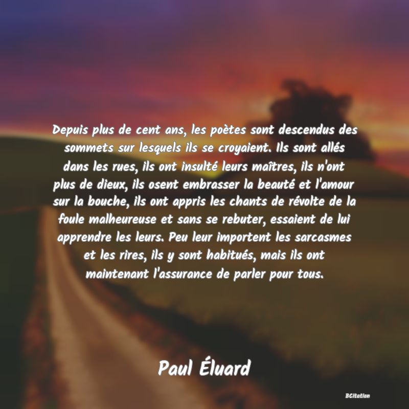 image de citation: Depuis plus de cent ans, les poètes sont descendus des sommets sur lesquels ils se croyaient. Ils sont allés dans les rues, ils ont insulté leurs maîtres, ils n'ont plus de dieux, ils osent embrasser la beauté et l'amour sur la bouche, ils ont appris les chants de révolte de la foule malheureuse et sans se rebuter, essaient de lui apprendre les leurs. Peu leur importent les sarcasmes et les rires, ils y sont habitués, mais ils ont maintenant l'assurance de parler pour tous.