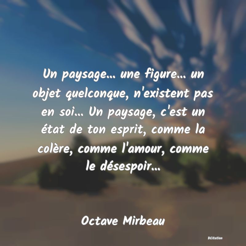 image de citation: Un paysage... une figure... un objet quelconque, n'existent pas en soi... Un paysage, c'est un état de ton esprit, comme la colère, comme l'amour, comme le désespoir...