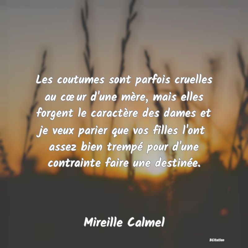 image de citation: Les coutumes sont parfois cruelles au cœur d'une mère, mais elles forgent le caractère des dames et je veux parier que vos filles l'ont assez bien trempé pour d'une contrainte faire une destinée.