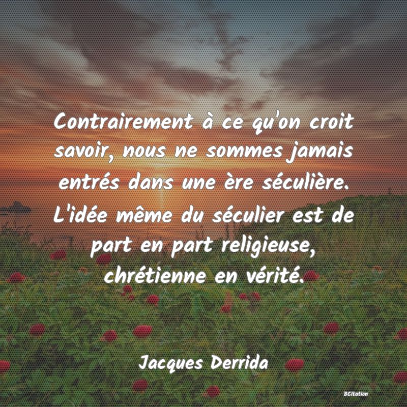 Belle Citation - Contrairement à ce qu'on croit savoir, nous ne sommes jamais entrés dans une ère séculière. L'idée même du séculier est de part en part religieuse, chrétienne en vérité. - Jacques Derrida