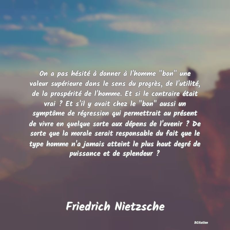 image de citation: On a pas hésité à donner à l'homme  bon  une valeur supérieure dans le sens du progrès, de l'utilité, de la prospérité de l'homme. Et si le contraire était vrai ? Et s'il y avait chez le  bon  aussi un symptôme de régression qui permettrait au présent de vivre en quelque sorte aux dépens de l'avenir ? De sorte que la morale serait responsable du fait que le type homme n'a jamais atteint le plus haut degré de puissance et de splendeur ?