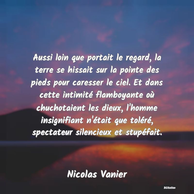 image de citation: Aussi loin que portait le regard, la terre se hissait sur la pointe des pieds pour caresser le ciel. Et dans cette intimité flamboyante où chuchotaient les dieux, l'homme insignifiant n'était que toléré, spectateur silencieux et stupéfait.