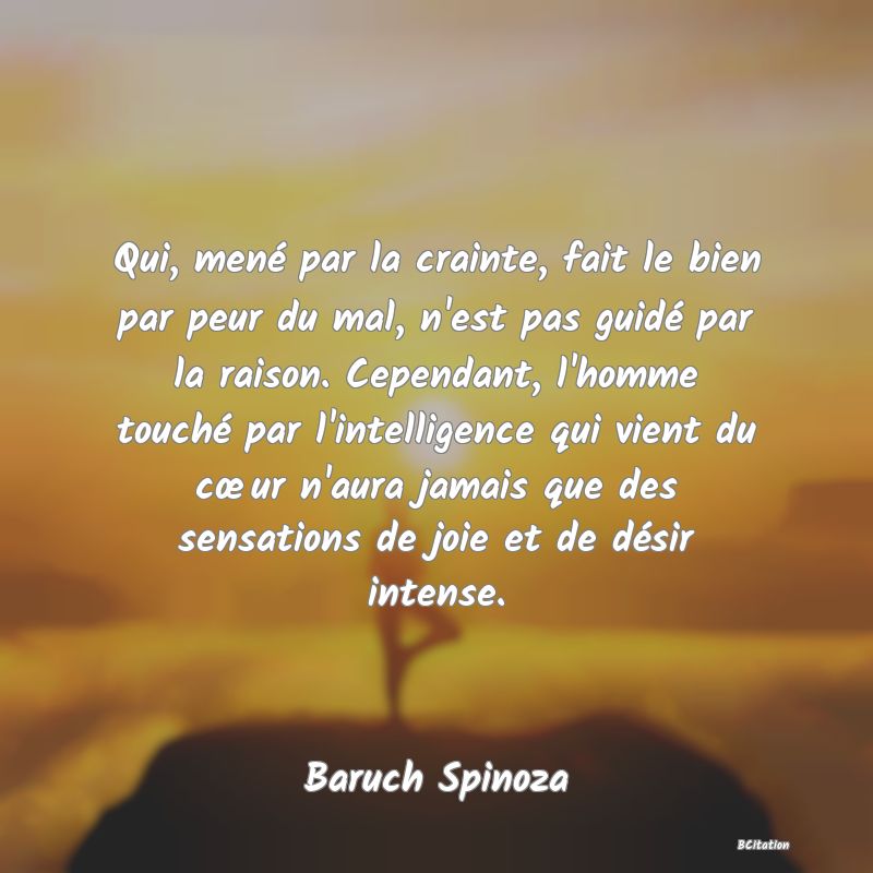 image de citation: Qui, mené par la crainte, fait le bien par peur du mal, n'est pas guidé par la raison. Cependant, l'homme touché par l'intelligence qui vient du cœur n'aura jamais que des sensations de joie et de désir intense.