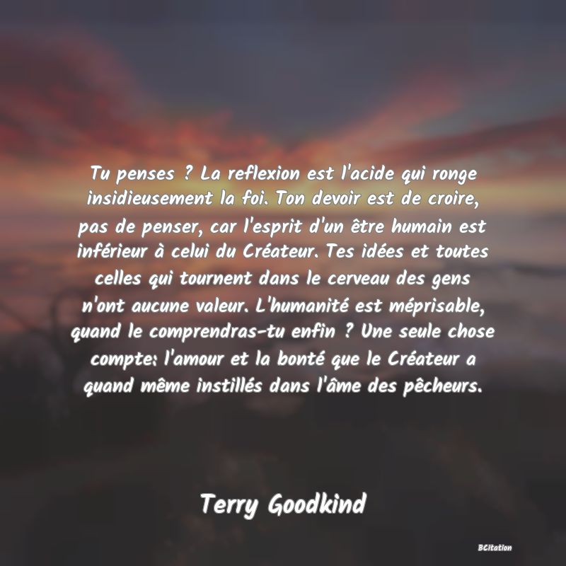 image de citation: Tu penses ? La reflexion est l'acide qui ronge insidieusement la foi. Ton devoir est de croire, pas de penser, car l'esprit d'un être humain est inférieur à celui du Créateur. Tes idées et toutes celles qui tournent dans le cerveau des gens n'ont aucune valeur. L'humanité est méprisable, quand le comprendras-tu enfin ? Une seule chose compte: l'amour et la bonté que le Créateur a quand même instillés dans l'âme des pêcheurs.