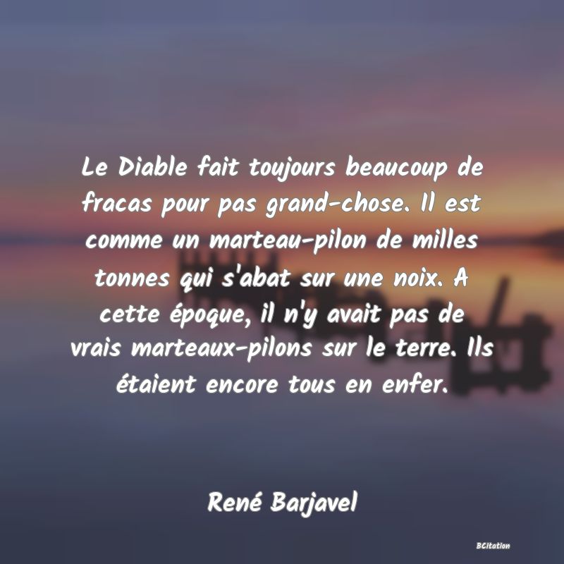 Belle Citation - Le Diable fait toujours beaucoup de fracas pour pas grand-chose. Il est comme un marteau-pilon de milles tonnes qui s'abat sur une noix. A cette époque, il n'y avait pas de vrais marteaux-pilons sur le terre. Ils étaient encore tous en enfer. - René Barjavel