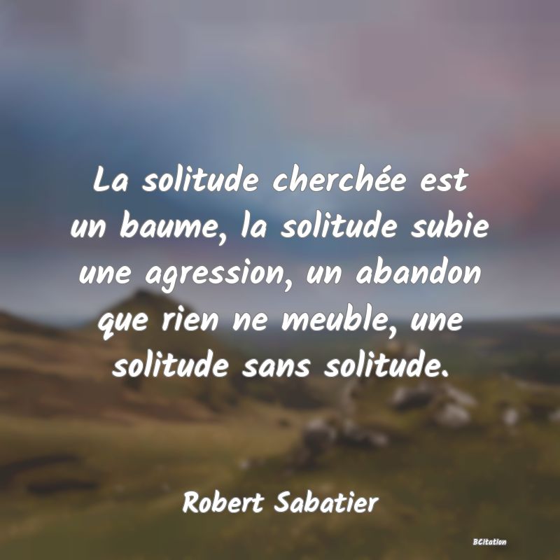 image de citation: La solitude cherchée est un baume, la solitude subie une agression, un abandon que rien ne meuble, une solitude sans solitude.