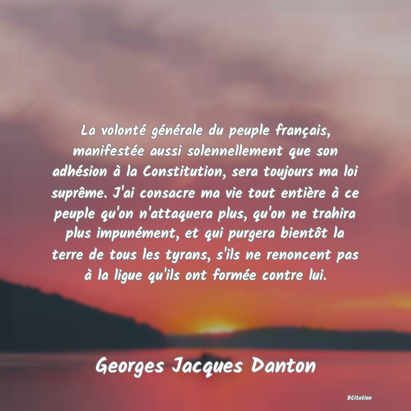 image de citation: La volonté générale du peuple français, manifestée aussi solennellement que son adhésion à la Constitution, sera toujours ma loi suprême. J'ai consacre ma vie tout entière à ce peuple qu'on n'attaquera plus, qu'on ne trahira plus impunément, et qui purgera bientôt la terre de tous les tyrans, s'ils ne renoncent pas à la ligue qu'ils ont formée contre lui.