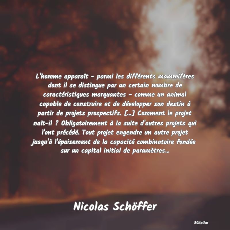 image de citation: L'homme apparaît - parmi les différents mammifères dont il se distingue par un certain nombre de caractéristiques marquantes - comme un animal capable de construire et de développer son destin à partir de projets prospectifs. [...] Comment le projet naît-il ? Obligatoirement à la suite d'autres projets qui l'ont précédé. Tout projet engendre un autre projet jusqu'à l'épuisement de la capacité combinatoire fondée sur un capital initial de paramètres...