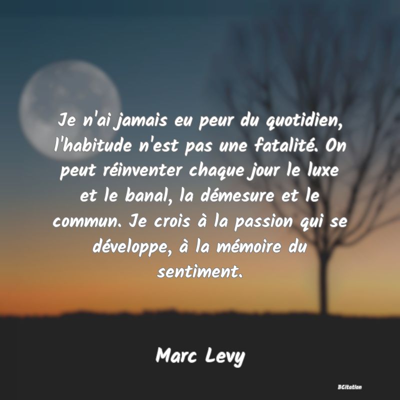 image de citation: Je n'ai jamais eu peur du quotidien, l'habitude n'est pas une fatalité. On peut réinventer chaque jour le luxe et le banal, la démesure et le commun. Je crois à la passion qui se développe, à la mémoire du sentiment.