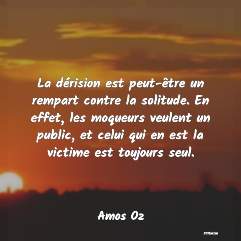 image de citation: La dérision est peut-être un rempart contre la solitude. En effet, les moqueurs veulent un public, et celui qui en est la victime est toujours seul.