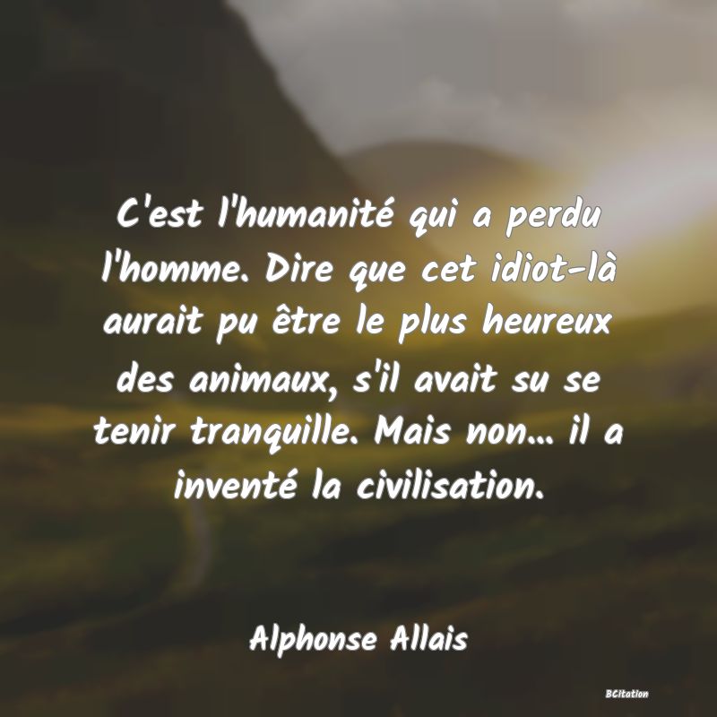 image de citation: C'est l'humanité qui a perdu l'homme. Dire que cet idiot-là aurait pu être le plus heureux des animaux, s'il avait su se tenir tranquille. Mais non... il a inventé la civilisation.