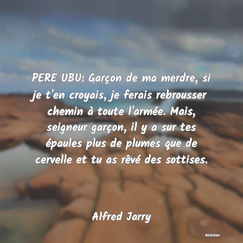 image de citation: PERE UBU: Garçon de ma merdre, si je t'en croyais, je ferais rebrousser chemin à toute l'armée. Mais, seigneur garçon, il y a sur tes épaules plus de plumes que de cervelle et tu as rêvé des sottises.