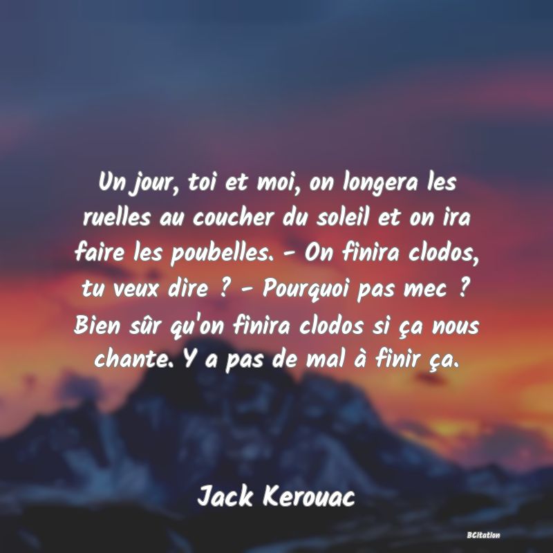Belle Citation - Un jour, toi et moi, on longera les ruelles au coucher du soleil et on ira faire les poubelles. - On finira clodos, tu veux dire ? - Pourquoi pas mec ? Bien sûr qu'on finira clodos si ça nous chante. Y a pas de mal à finir ça. - Jack Kerouac