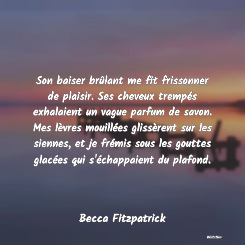 image de citation: Son baiser brûlant me fit frissonner de plaisir. Ses cheveux trempés exhalaient un vague parfum de savon. Mes lèvres mouillées glissèrent sur les siennes, et je frémis sous les gouttes glacées qui s'échappaient du plafond.