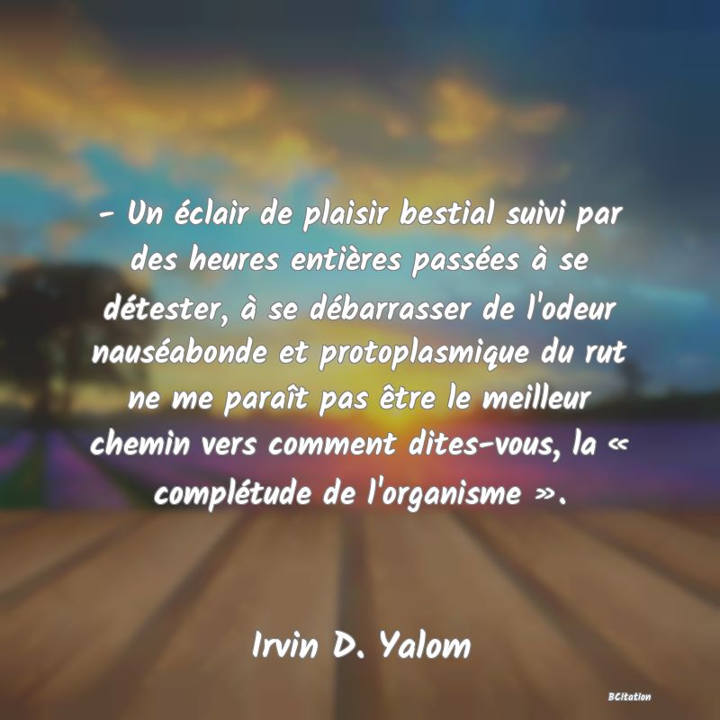 image de citation: - Un éclair de plaisir bestial suivi par des heures entières passées à se détester, à se débarrasser de l'odeur nauséabonde et protoplasmique du rut ne me paraît pas être le meilleur chemin vers comment dites-vous, la « complétude de l'organisme ».