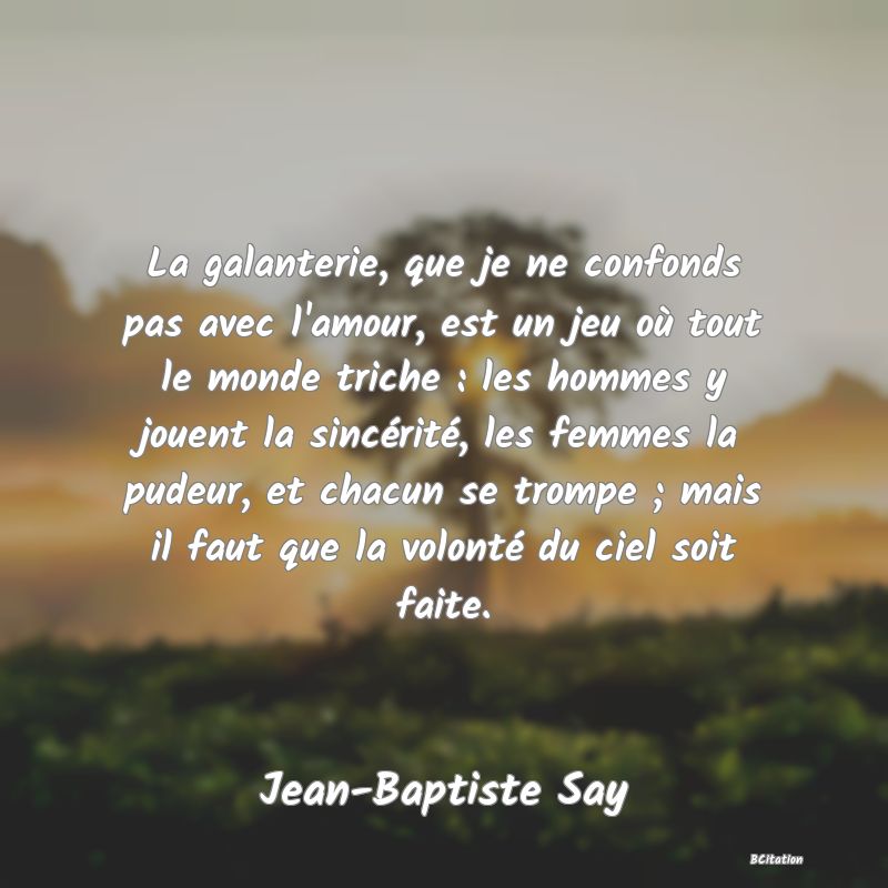 image de citation: La galanterie, que je ne confonds pas avec l'amour, est un jeu où tout le monde triche : les hommes y jouent la sincérité, les femmes la pudeur, et chacun se trompe ; mais il faut que la volonté du ciel soit faite.