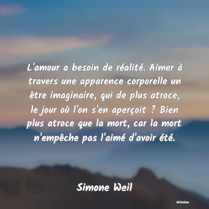 image de citation: L'amour a besoin de réalité. Aimer à travers une apparence corporelle un être imaginaire, qui de plus atroce, le jour où l'on s'en aperçoit ? Bien plus atroce que la mort, car la mort n'empêche pas l'aimé d'avoir été.