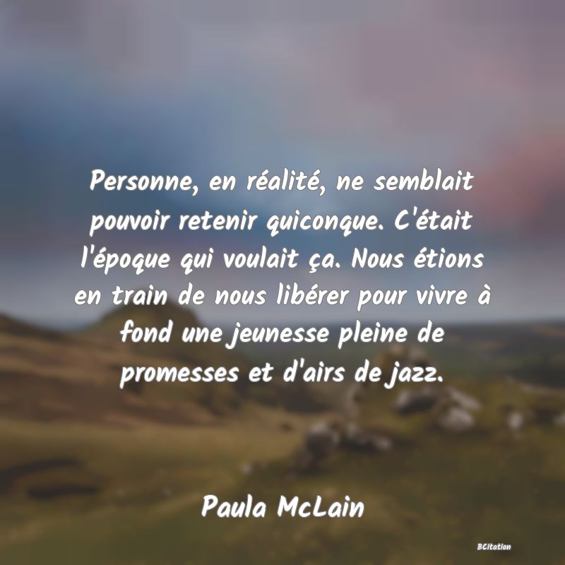 image de citation: Personne, en réalité, ne semblait pouvoir retenir quiconque. C'était l'époque qui voulait ça. Nous étions en train de nous libérer pour vivre à fond une jeunesse pleine de promesses et d'airs de jazz.