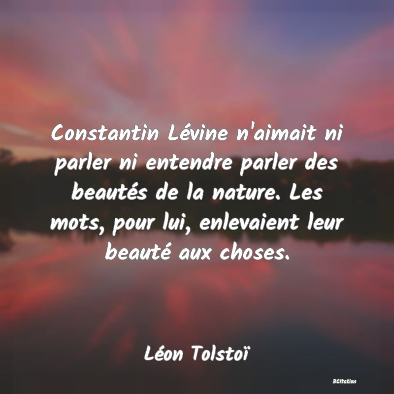Belle Citation - Constantin Lévine n'aimait ni parler ni entendre parler des beautés de la nature. Les mots, pour lui, enlevaient leur beauté aux choses. - Léon Tolstoï