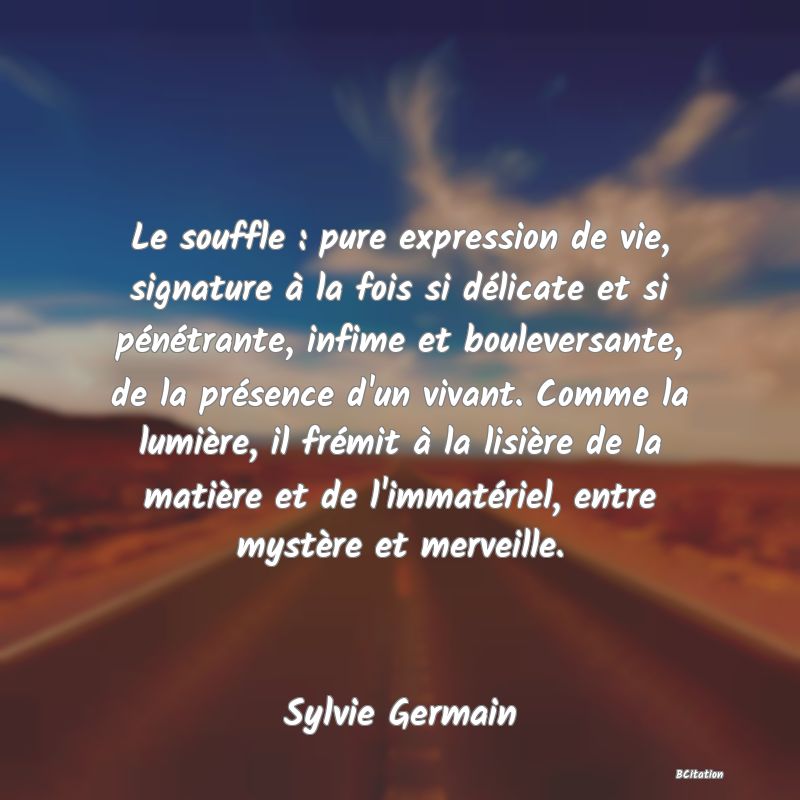 image de citation: Le souffle : pure expression de vie, signature à la fois si délicate et si pénétrante, infime et bouleversante, de la présence d'un vivant. Comme la lumière, il frémit à la lisière de la matière et de l'immatériel, entre mystère et merveille.