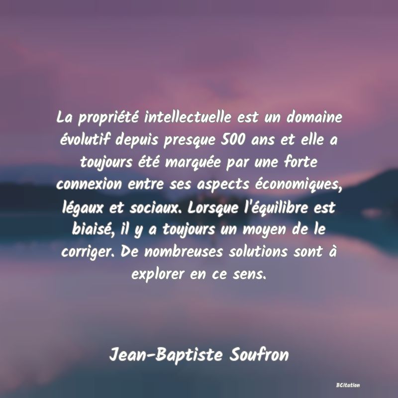 Belle Citation - La propriété intellectuelle est un domaine évolutif depuis presque 500 ans et elle a toujours été marquée par une forte connexion entre ses aspects économiques, légaux et sociaux. Lorsque l'équilibre est biaisé, il y a toujours un moyen de le corriger. De nombreuses solutions sont à explorer en ce sens. - Jean-Baptiste Soufron