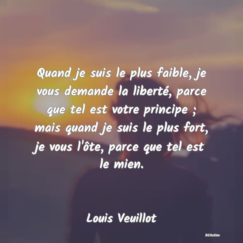 image de citation: Quand je suis le plus faible, je vous demande la liberté, parce que tel est votre principe ; mais quand je suis le plus fort, je vous l'ôte, parce que tel est le mien.