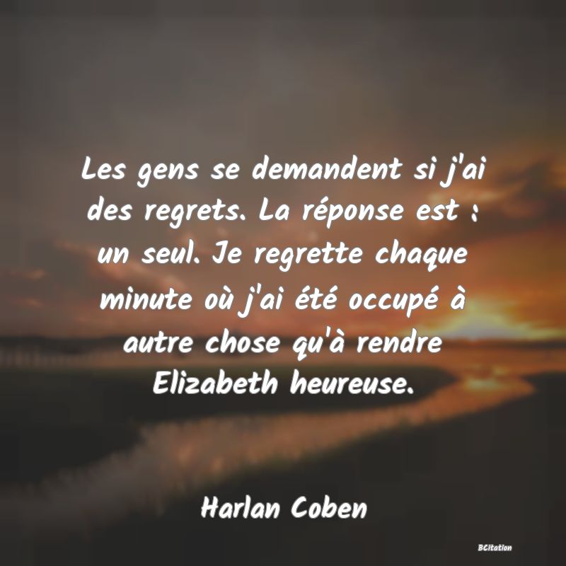 Belle Citation - Les gens se demandent si j'ai des regrets. La réponse est : un seul. Je regrette chaque minute où j'ai été occupé à autre chose qu'à rendre Elizabeth heureuse. - Harlan Coben