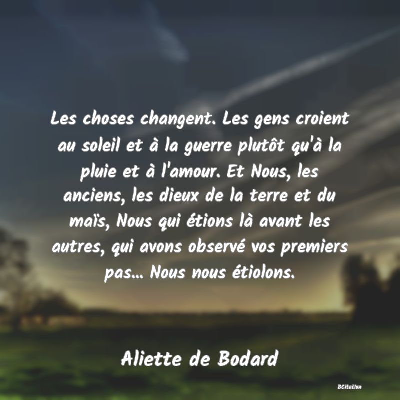image de citation: Les choses changent. Les gens croient au soleil et à la guerre plutôt qu'à la pluie et à l'amour. Et Nous, les anciens, les dieux de la terre et du maïs, Nous qui étions là avant les autres, qui avons observé vos premiers pas... Nous nous étiolons.