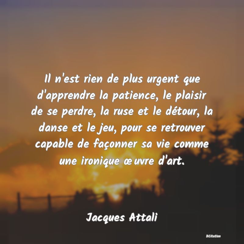 Belle Citation - Il n'est rien de plus urgent que d'apprendre la patience, le plaisir de se perdre, la ruse et le détour, la danse et le jeu, pour se retrouver capable de façonner sa vie comme une ironique œuvre d'art. - Jacques Attali