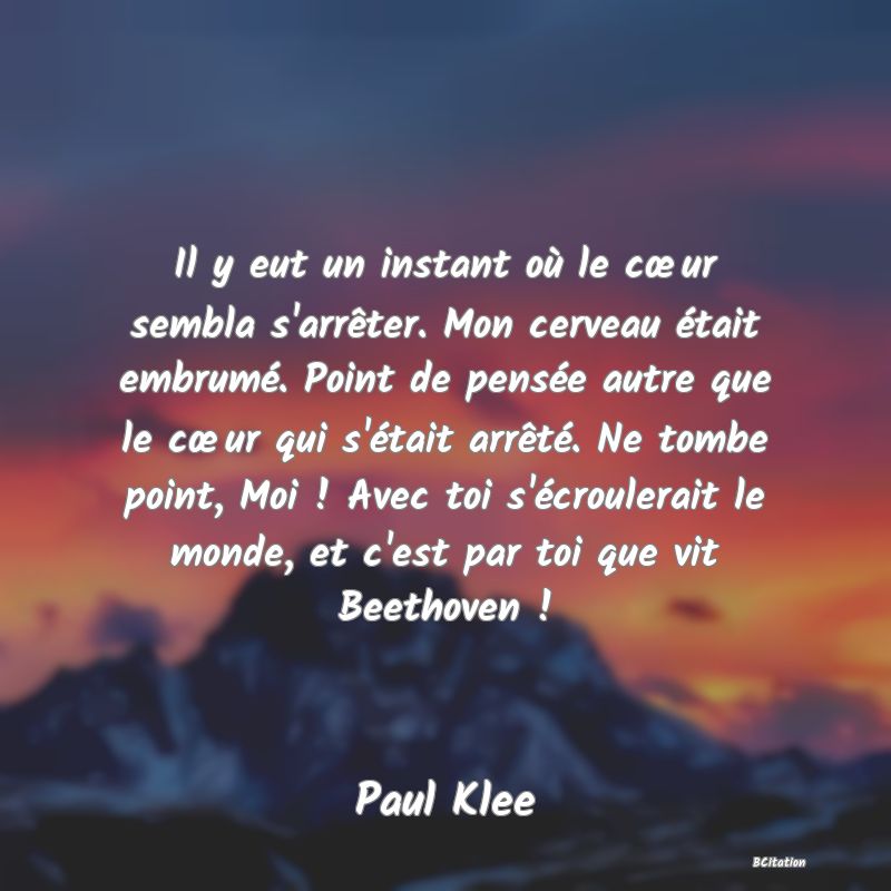 image de citation: Il y eut un instant où le cœur sembla s'arrêter. Mon cerveau était embrumé. Point de pensée autre que le cœur qui s'était arrêté. Ne tombe point, Moi ! Avec toi s'écroulerait le monde, et c'est par toi que vit Beethoven !