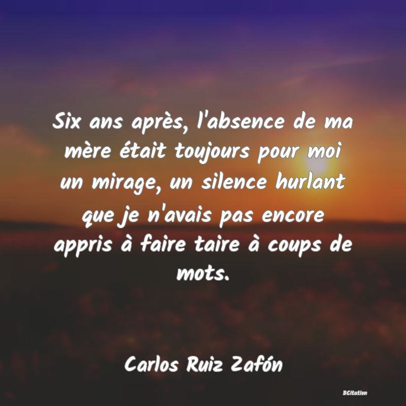 image de citation: Six ans après, l'absence de ma mère était toujours pour moi un mirage, un silence hurlant que je n'avais pas encore appris à faire taire à coups de mots.