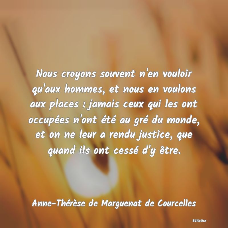 image de citation: Nous croyons souvent n'en vouloir qu'aux hommes, et nous en voulons aux places : jamais ceux qui les ont occupées n'ont été au gré du monde, et on ne leur a rendu justice, que quand ils ont cessé d'y être.