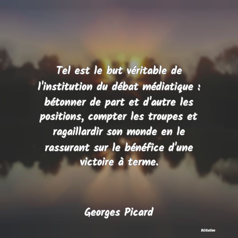 Belle Citation - Tel est le but véritable de l'institution du débat médiatique : bétonner de part et d'autre les positions, compter les troupes et ragaillardir son monde en le rassurant sur le bénéfice d'une victoire à terme. - Georges Picard