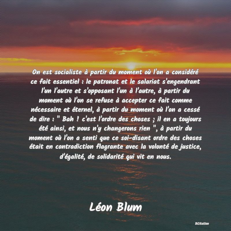 image de citation: On est socialiste à partir du moment où l'on a considéré ce fait essentiel : le patronat et le salariat s'engendrant l'un l'autre et s'opposant l'un à l'autre, à partir du moment où l'on se refuse à accepter ce fait comme nécessaire et éternel, à partir du moment où l'on a cessé de dire :   Bah ! c'est l'ordre des choses ; il en a toujours été ainsi, et nous n'y changerons rien  , à partir du moment où l'on a senti que ce soi-disant ordre des choses était en contradiction flagrante avec la volonté de justice, d'égalité, de solidarité qui vit en nous.