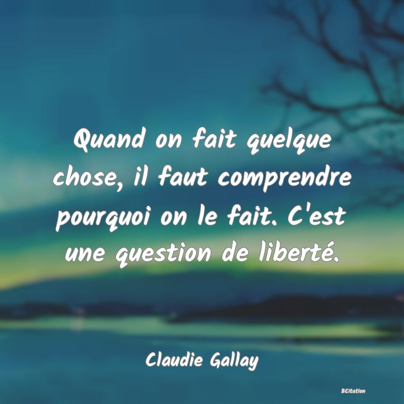 image de citation: Quand on fait quelque chose, il faut comprendre pourquoi on le fait. C'est une question de liberté.