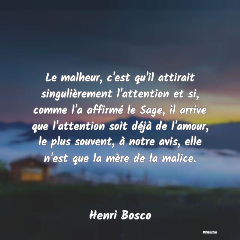 image de citation: Le malheur, c'est qu'il attirait singulièrement l'attention et si, comme l'a affirmé le Sage, il arrive que l'attention soit déjà de l'amour, le plus souvent, à notre avis, elle n'est que la mère de la malice.