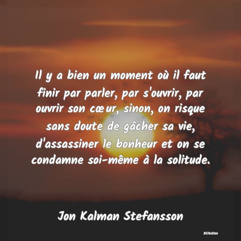 image de citation: Il y a bien un moment où il faut finir par parler, par s'ouvrir, par ouvrir son cœur, sinon, on risque sans doute de gâcher sa vie, d'assassiner le bonheur et on se condamne soi-même à la solitude.