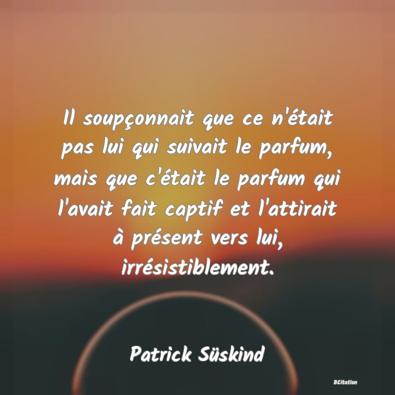 image de citation: Il soupçonnait que ce n'était pas lui qui suivait le parfum, mais que c'était le parfum qui l'avait fait captif et l'attirait à présent vers lui, irrésistiblement.