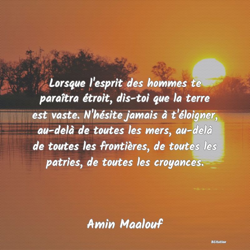 image de citation: Lorsque l'esprit des hommes te paraîtra étroit, dis-toi que la terre est vaste. N'hésite jamais à t'éloigner, au-delà de toutes les mers, au-delà de toutes les frontières, de toutes les patries, de toutes les croyances.