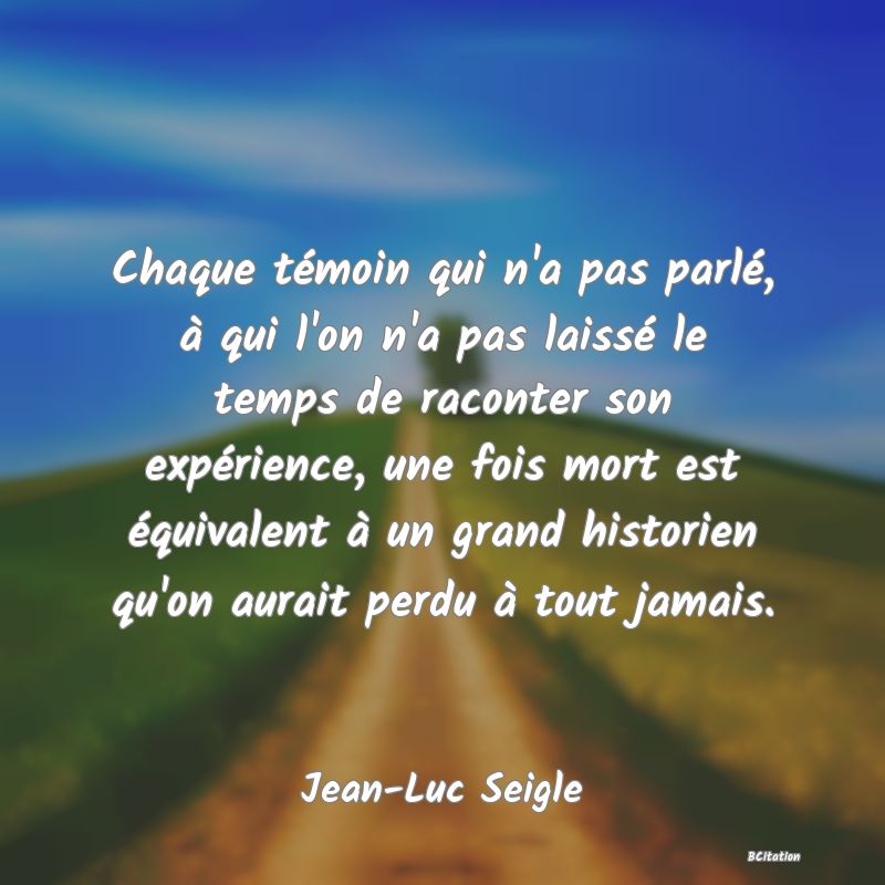 Belle Citation - Chaque témoin qui n'a pas parlé, à qui l'on n'a pas laissé le temps de raconter son expérience, une fois mort est équivalent à un grand historien qu'on aurait perdu à tout jamais. - Jean-Luc Seigle